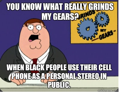 you know what really grinds my gears? When black people use their cell phone as a personal stereo in public.  Grinds my gears