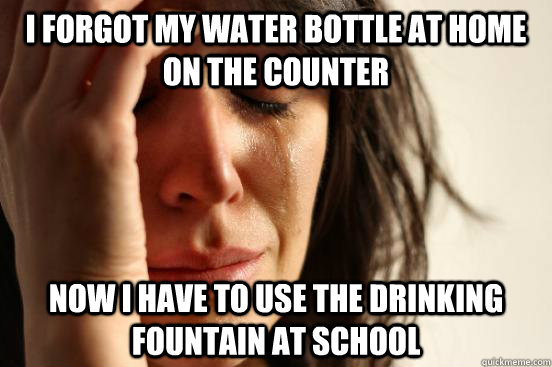 i forgot my water bottle at home on the counter now i have to use the drinking fountain at school  First World Problems