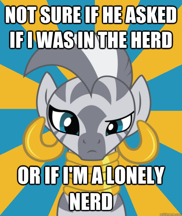 Not sure if he asked if I was in the herd Or if I'm a lonely nerd  Not sure if Zecora