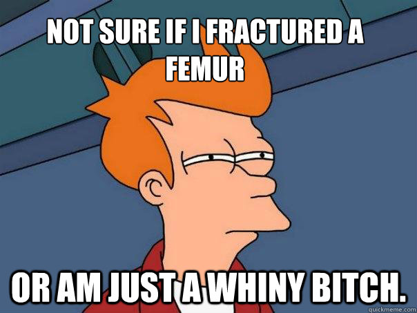Not sure if i fractured a femur or am just a whiny bitch.  Futurama Fry