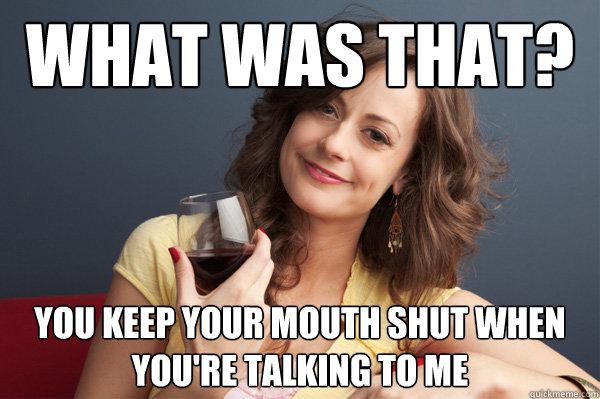 what was that? you keep your mouth shut when you're talking to me - what was that? you keep your mouth shut when you're talking to me  Forever Resentful Mother