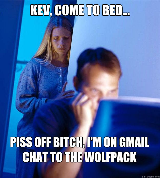 Kev, come to bed... Piss off bitch, i'm on gmail chat to the wolfpack Caption 3 goes here  Redditors Wife