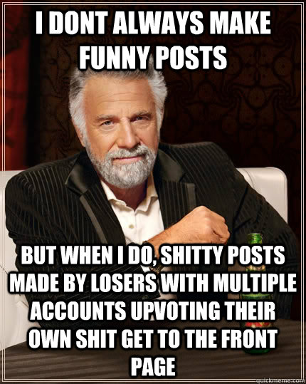 I dont always make funny posts but when i do, shitty posts made by losers with multiple accounts upvoting their own shit get to the front page   The Most Interesting Man In The World