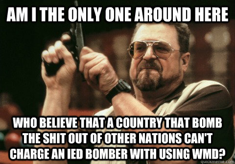 Am I the only one around here who believe that a country that bomb the shit out of other nations can't charge an ied bomber with using wmd? - Am I the only one around here who believe that a country that bomb the shit out of other nations can't charge an ied bomber with using wmd?  Am I the only one