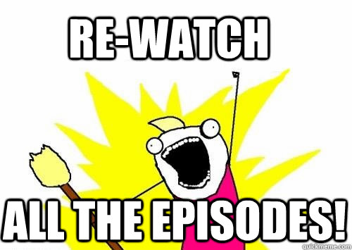 re-watch all the episodes! - re-watch all the episodes!  Do all the things