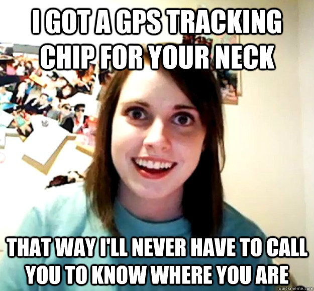 I got a GPS tracking chip for your neck That way I'll never have to call you to know where you are - I got a GPS tracking chip for your neck That way I'll never have to call you to know where you are  Overly Attached Girlfriend