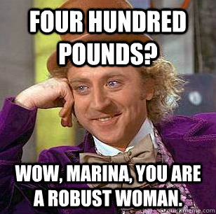 Four hundred pounds? Wow, Marina, you are a robust woman.   Condescending Wonka