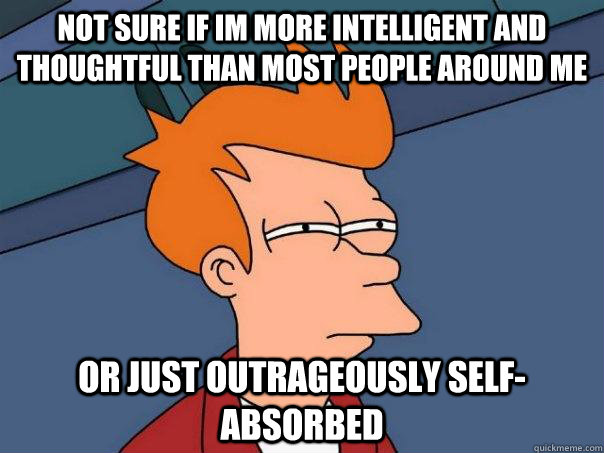 Not sure if im more intelligent and thoughtful than most people around me  or just outrageously self-absorbed   Futurama Fry