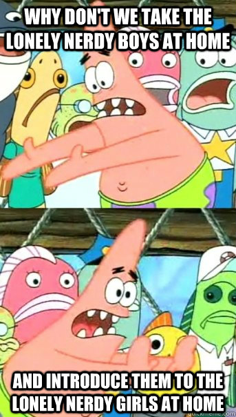 why don't we take the lonely nerdy boys at home and introduce them to the lonely nerdy girls at home  Push it somewhere else Patrick