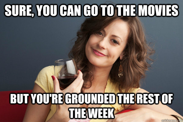 sure, you can go to the movies but you're grounded the rest of the week  Forever Resentful Mother