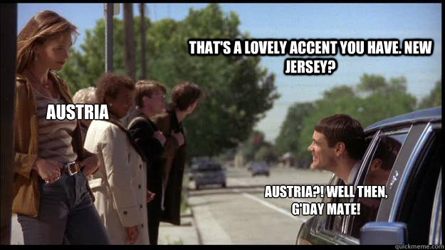 That's a lovely accent you have. New Jersey? Austria Austria?! Well then, g'day mate! - That's a lovely accent you have. New Jersey? Austria Austria?! Well then, g'day mate!  Misc