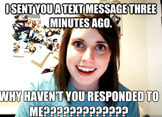 I sent you a text message three minutes ago. WHY HAVEN'T YOU RESPONDED TO ME?????????????  Overly Attached Girlfriend