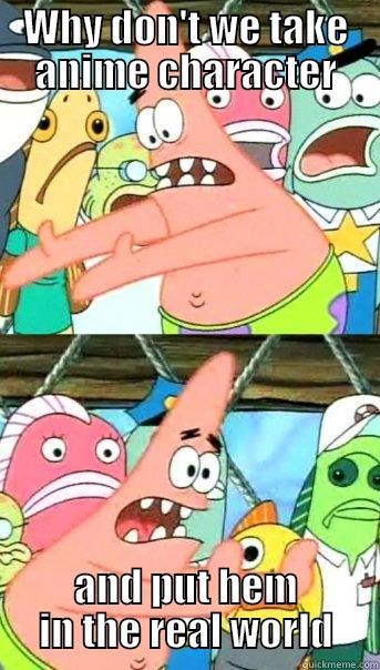 WHY DON'T WE TAKE ANIME CHARACTER AND PUT HEM IN THE REAL WORLD Push it somewhere else Patrick