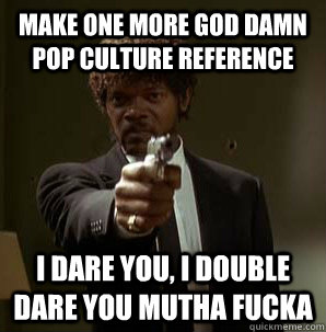 Make one more god damn pop culture reference I dare you, I double dare you mutha fucka  Samuel L Pulp Fiction