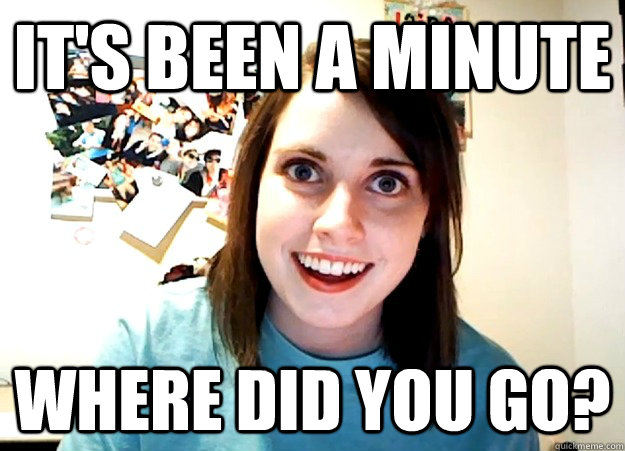 It's been a minute  Where did you go?  Overly Attached Girlfriend