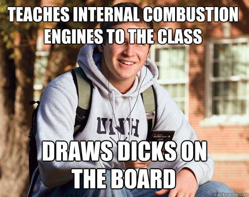 Teaches internal combustion engines to the class Draws dicks on the board  College Freshman