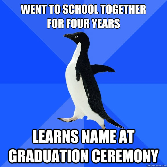 Went to school together
for four years Learns name at graduation ceremony  Socially Awkward Penguin