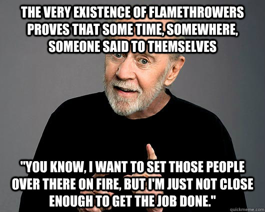 The very existence of flamethrowers proves that some time, somewhere, someone said to themselves 