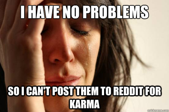 i have no problems So I can't post them to reddit for karma  First World Problems