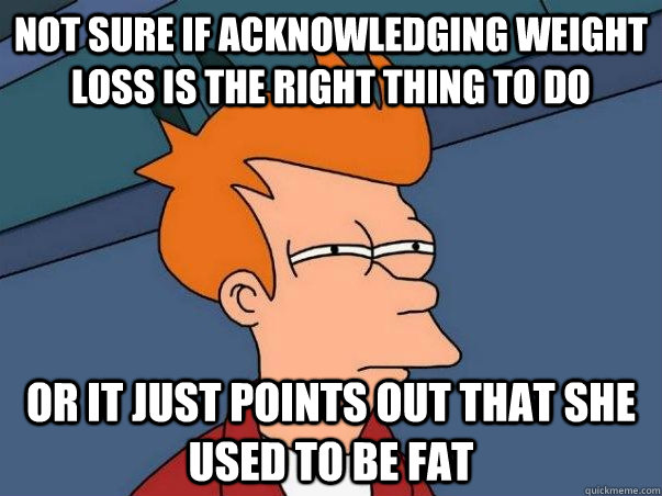 Not sure if acknowledging weight loss is the right thing to do or it just points out that she used to be fat  Not sure if deaf