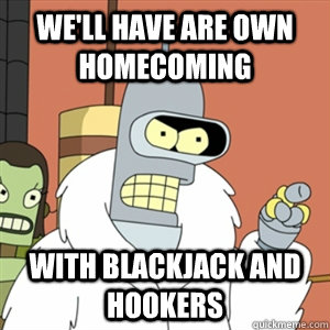 We'll have are own homecoming With blackjack and hookers  Better then you bender