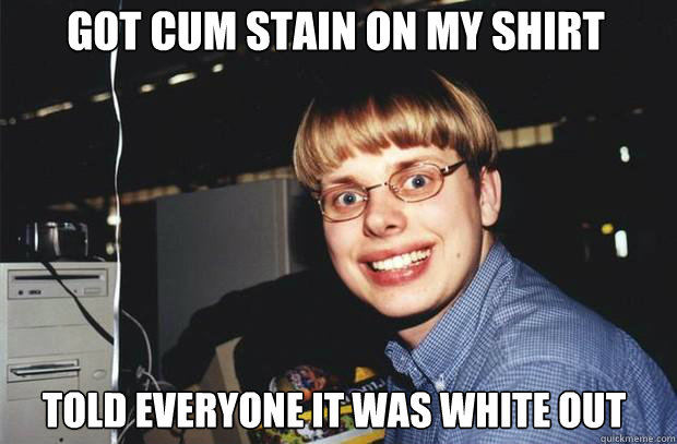 Got cum stain on my shirt told everyone it was white out - Got cum stain on my shirt told everyone it was white out  SuperNerd