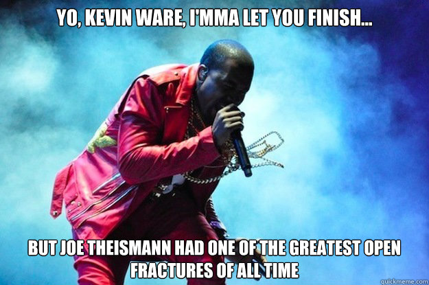 Yo, Kevin Ware, I'mma let you finish... 
But Joe Theismann had one of the greatest Open Fractures of all time - Yo, Kevin Ware, I'mma let you finish... 
But Joe Theismann had one of the greatest Open Fractures of all time  Kevin Ware