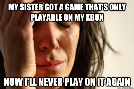 My sister got a game that's only playable on my xbox Now I'll never play on it again  First World Problems