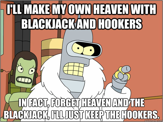 I'll make my own heaven with blackjack and hookers in fact, forget heaven and the blackjack, i'll just keep the Hookers.
 - I'll make my own heaven with blackjack and hookers in fact, forget heaven and the blackjack, i'll just keep the Hookers.
  Bender - start my own