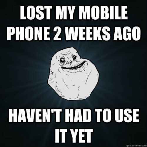 lost my Mobile phone 2 weeks ago haven't had to use it yet  Forever Alone