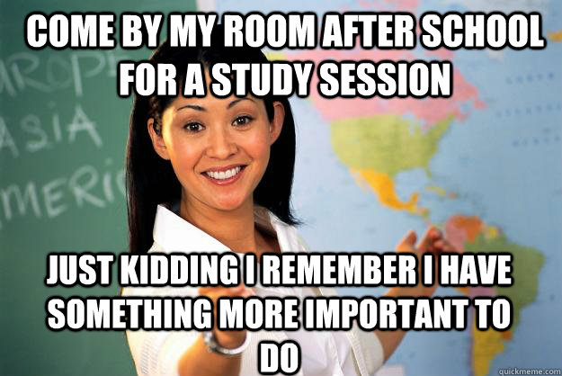Come by my room after school for a study session Just kidding i remember i have something more important to do  Unhelpful High School Teacher