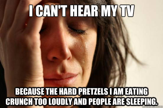 I can't hear my tv because the hard pretzels i am eating crunch too loudly and people are sleeping.  First World Problems