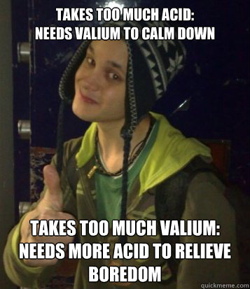 takes too much acid:
needs valium to calm down takes too much valium:
needs more acid to relieve boredom  Mehta Mechanics