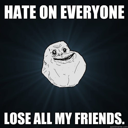 Hate on everyone Lose all my friends.  Forever Alone