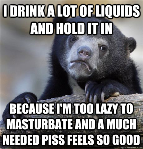 I drink a lot of liquids and hold it in because i'm too lazy to masturbate and a much needed piss feels so good  Confession Bear