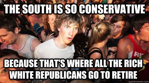 the south is so conservative  because that's where all the rich white republicans go to retire  - the south is so conservative  because that's where all the rich white republicans go to retire   Sudden Clarity Clarence