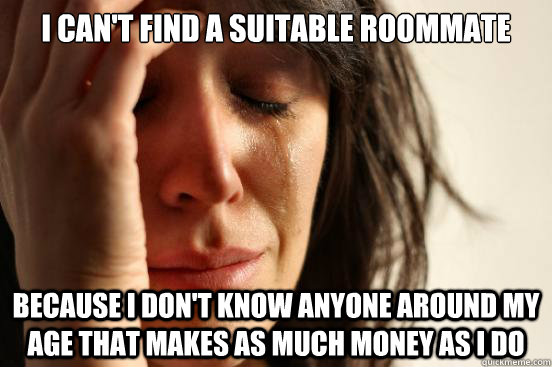 I can't find a suitable roommate Because I don't know anyone around my age that makes as much money as i do  First World Problems