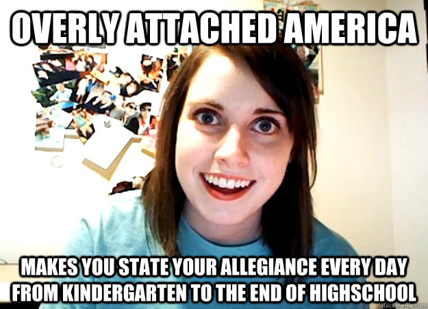 Overly attached america Makes you state your allegiance every day from kindergarten to the end of highschool - Overly attached america Makes you state your allegiance every day from kindergarten to the end of highschool  Overly Attached Girlfriend