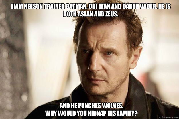 Liam Neeson trained Batman, Obi Wan and Darth Vader. He is both Aslan and Zeus. And he punches wolves. 
Why would you kidnap his family? - Liam Neeson trained Batman, Obi Wan and Darth Vader. He is both Aslan and Zeus. And he punches wolves. 
Why would you kidnap his family?  Misc