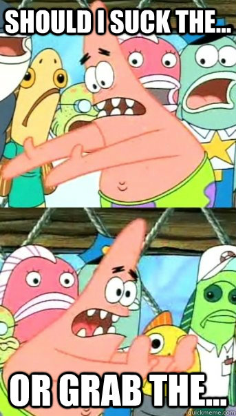 should I suck the... Or Grab the...  Push it somewhere else Patrick