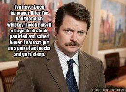  I've never been hungover. After I've had too much whiskey, I cook myself a large flank steak, pan fried and salted butter. I eat that, put on a pair of wet socks and go to sleep.
  Ron Swanson