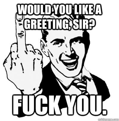 would you like a greeting, Sir? Fuck you.  