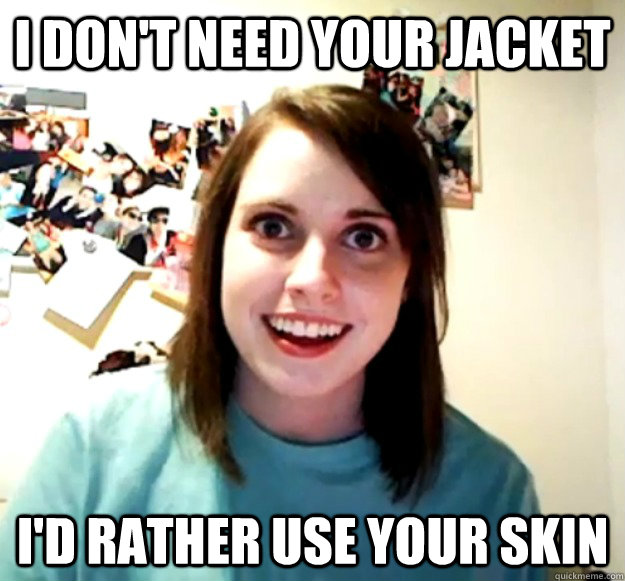 I don't need your jacket I'd rather use your skin - I don't need your jacket I'd rather use your skin  Overly Attached Girlfriend