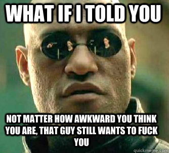 what if i told you not matter how awkward you think you are, that guy still wants to fuck you  Matrix Morpheus