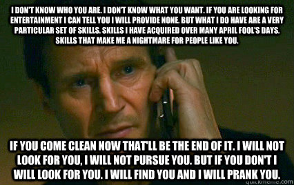 I don't know who you are. I don't know what you want. If you are looking for entertainment I can tell you I will provide none. But what i do have are a very particular set of skills. Skills I have acquired over many April Fool's Days. Skills that make me   Angry Liam Neeson