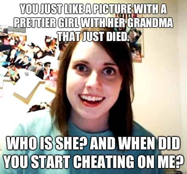 You just like a picture with a prettier girl with her grandma that just died.  Who is she? And when did you start cheating on me?  Overly Attached Girlfriend
