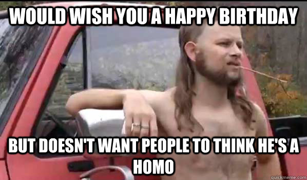 Would wish you a happy birthday but doesn't want people to think he's a homo  Almost Politically Correct Redneck