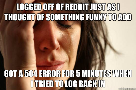 Logged off of reddit just as I thought of something funny to add Got a 504 error for 5 minutes when I tried to log back in  First World Problems