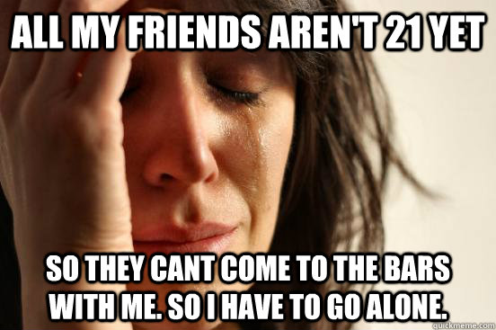 all my friends aren't 21 yet So they cant come to the bars with me. So I have to go alone.   First World Problems