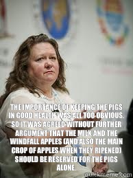  The importance of keeping the pigs in good health was all too obvious. So it was agreed without further argument that the milk and the windfall apples (and also the main crop of apples when they ripened) should be reserved for the pigs alone. -  The importance of keeping the pigs in good health was all too obvious. So it was agreed without further argument that the milk and the windfall apples (and also the main crop of apples when they ripened) should be reserved for the pigs alone.  Scumbag Gina Rinehart